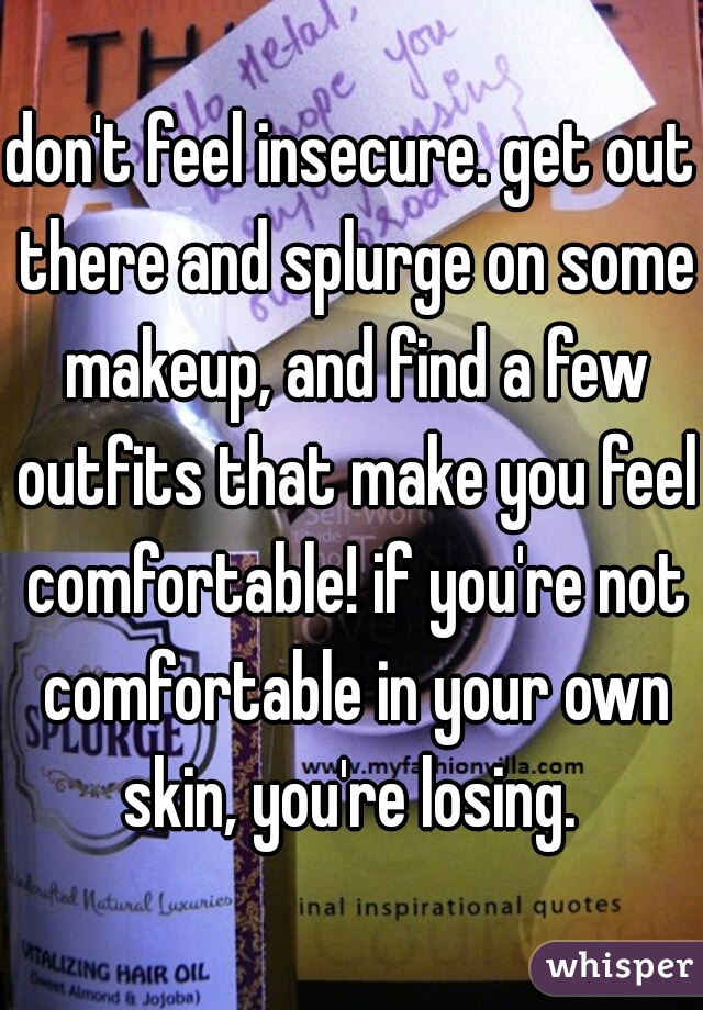 don't feel insecure. get out there and splurge on some makeup, and find a few outfits that make you feel comfortable! if you're not comfortable in your own skin, you're losing. 