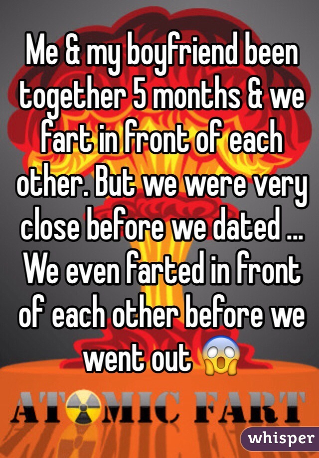 Me & my boyfriend been together 5 months & we fart in front of each other. But we were very close before we dated ... We even farted in front of each other before we went out 😱