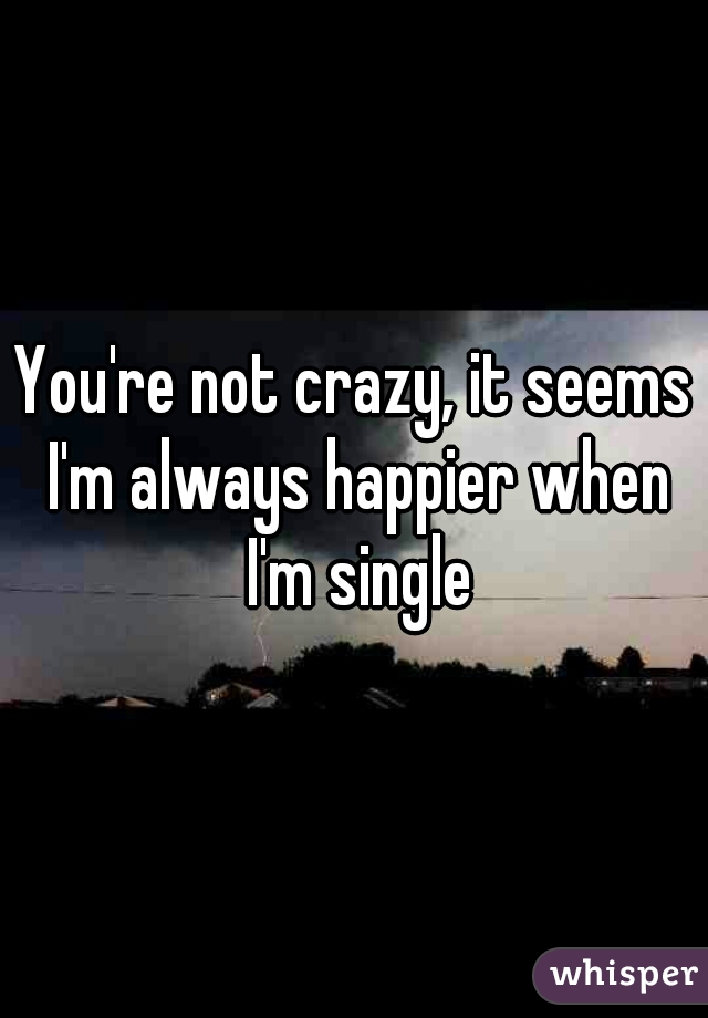 You're not crazy, it seems I'm always happier when I'm single
