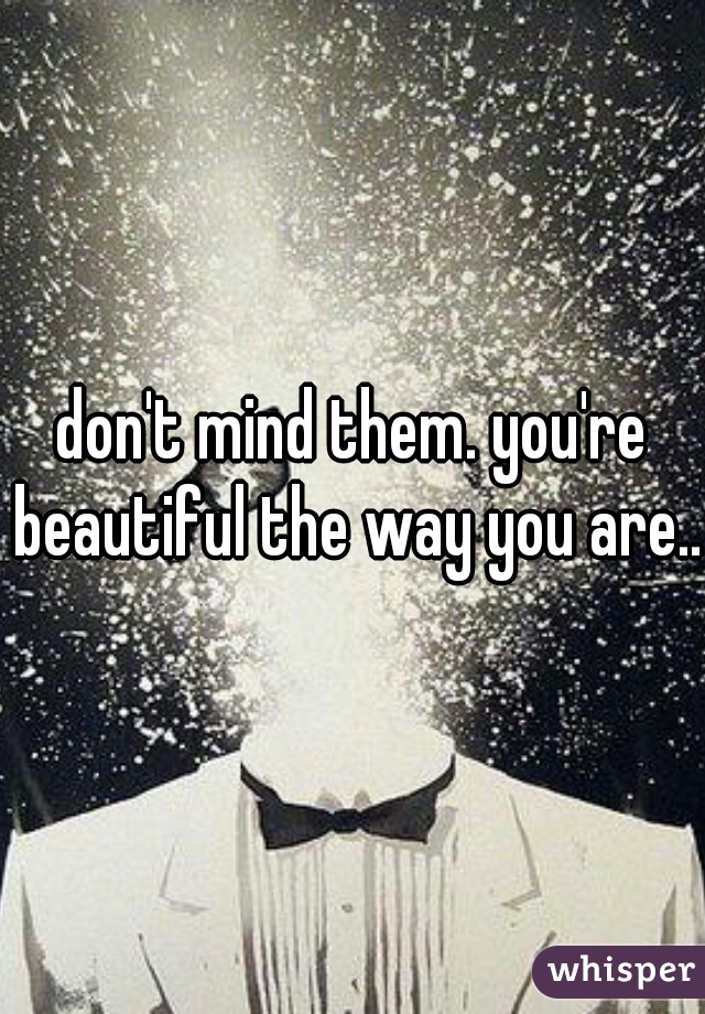 don't mind them. you're beautiful the way you are...