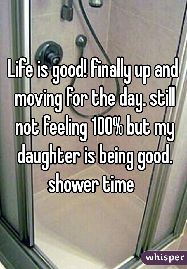 Life is good! finally up and moving for the day. still not feeling 100% but my daughter is being good. shower time  