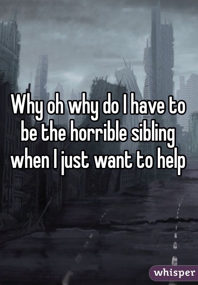 Why oh why do I have to be the horrible sibling when I just want to help