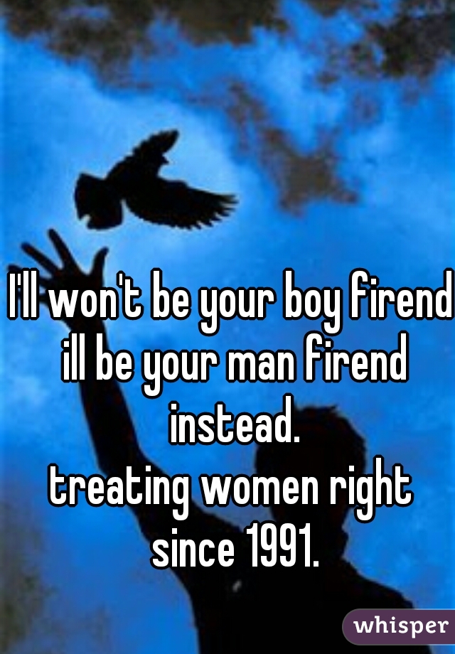 I'll won't be your boy firend ill be your man firend instead.
treating women right since 1991.