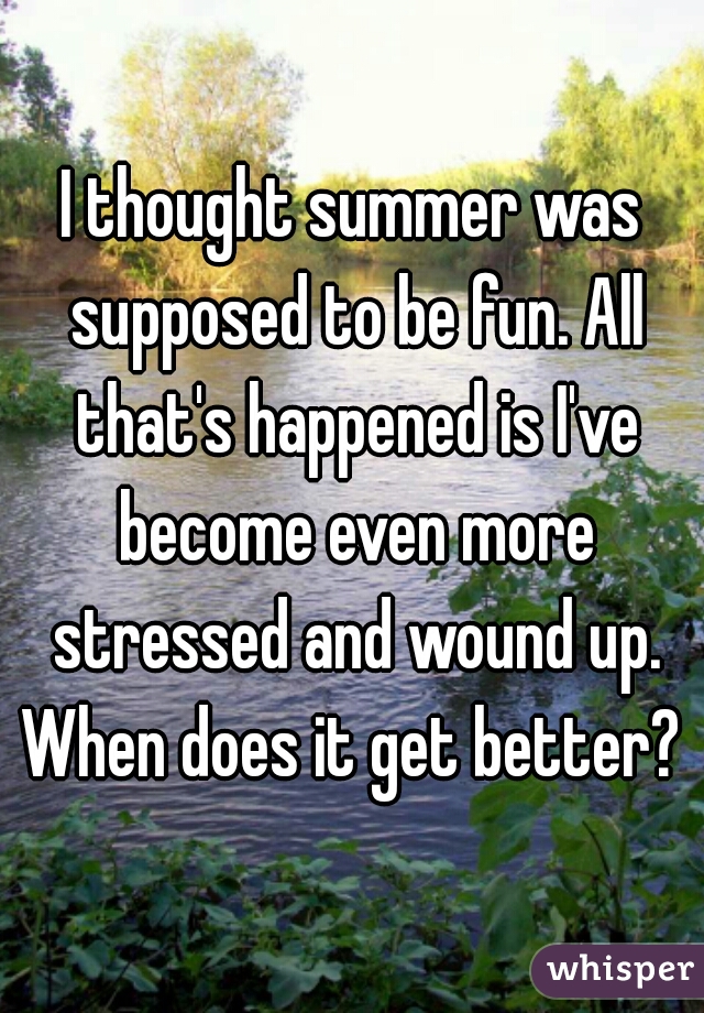 I thought summer was supposed to be fun. All that's happened is I've become even more stressed and wound up. When does it get better? 