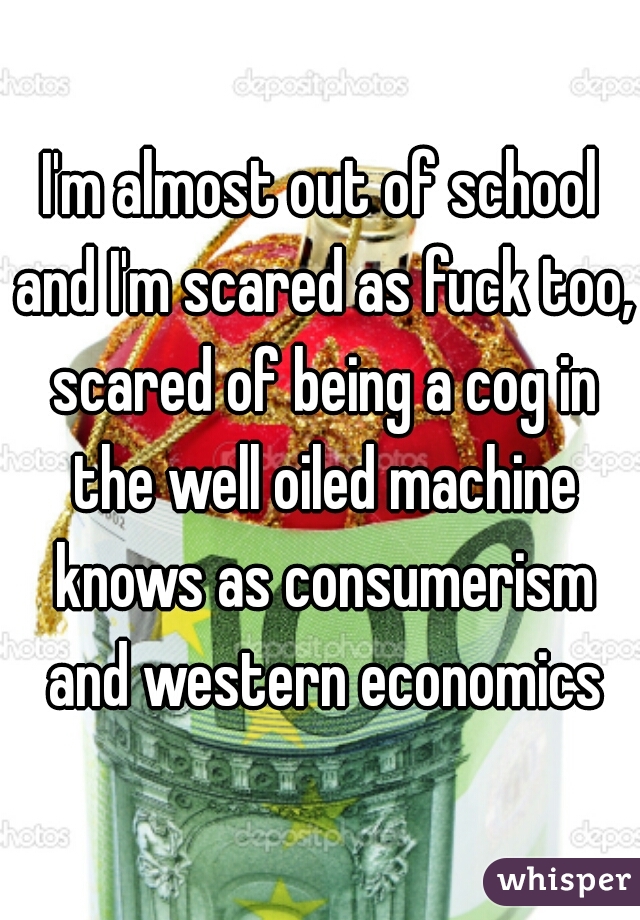 I'm almost out of school and I'm scared as fuck too, scared of being a cog in the well oiled machine knows as consumerism and western economics