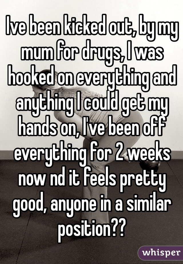 Ive been kicked out, by my mum for drugs, I was hooked on everything and anything I could get my hands on, I've been off everything for 2 weeks now nd it feels pretty good, anyone in a similar position??