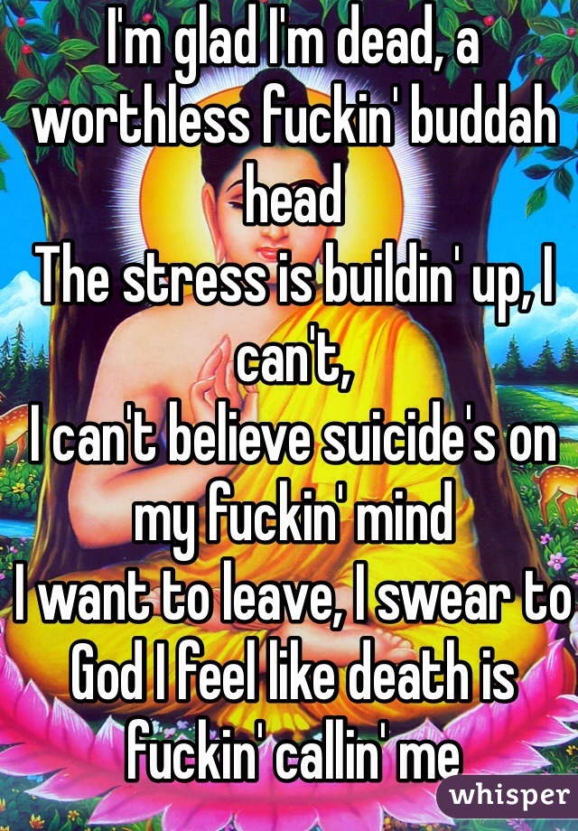 I'm glad I'm dead, a worthless fuckin' buddah head
The stress is buildin' up, I can't,
I can't believe suicide's on my fuckin' mind
I want to leave, I swear to God I feel like death is fuckin' callin' me