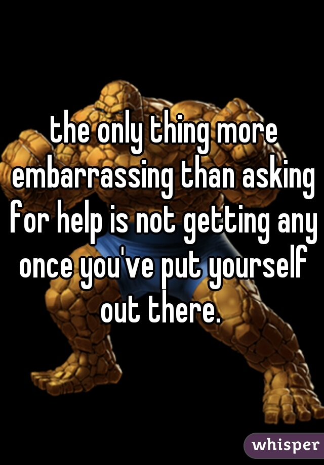  the only thing more embarrassing than asking for help is not getting any once you've put yourself out there. 