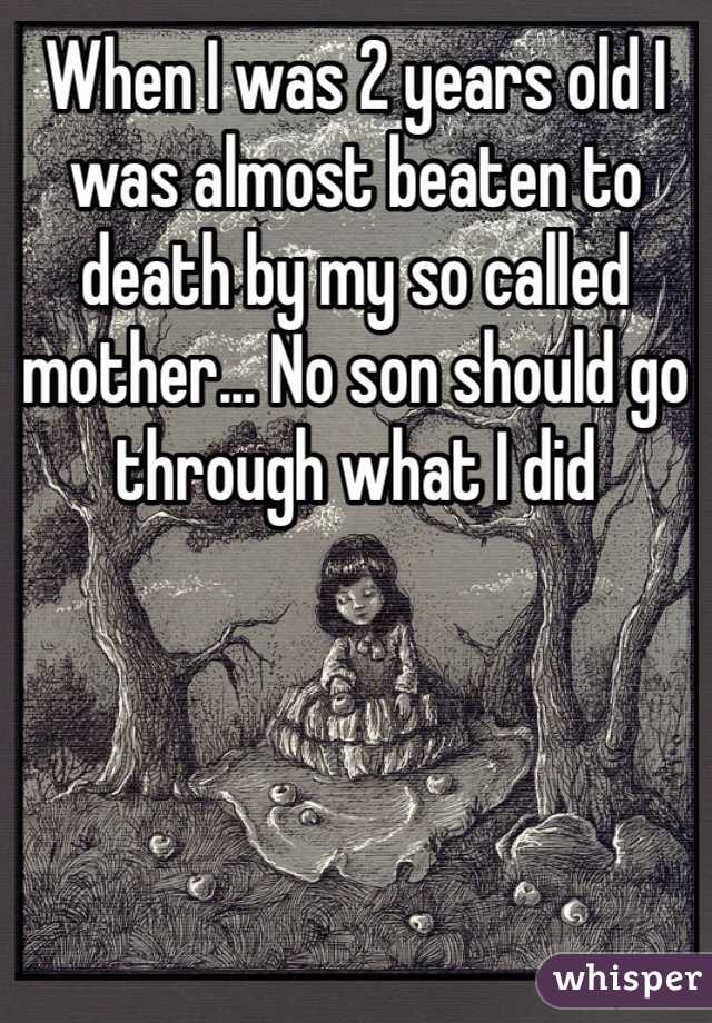 When I was 2 years old I was almost beaten to death by my so called mother... No son should go through what I did 