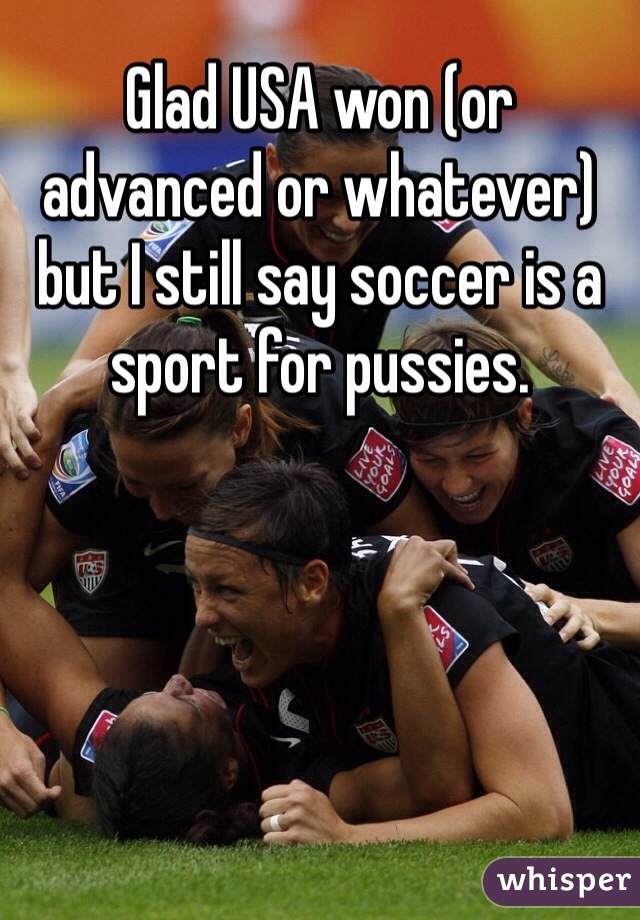 Glad USA won (or advanced or whatever) but I still say soccer is a sport for pussies. 