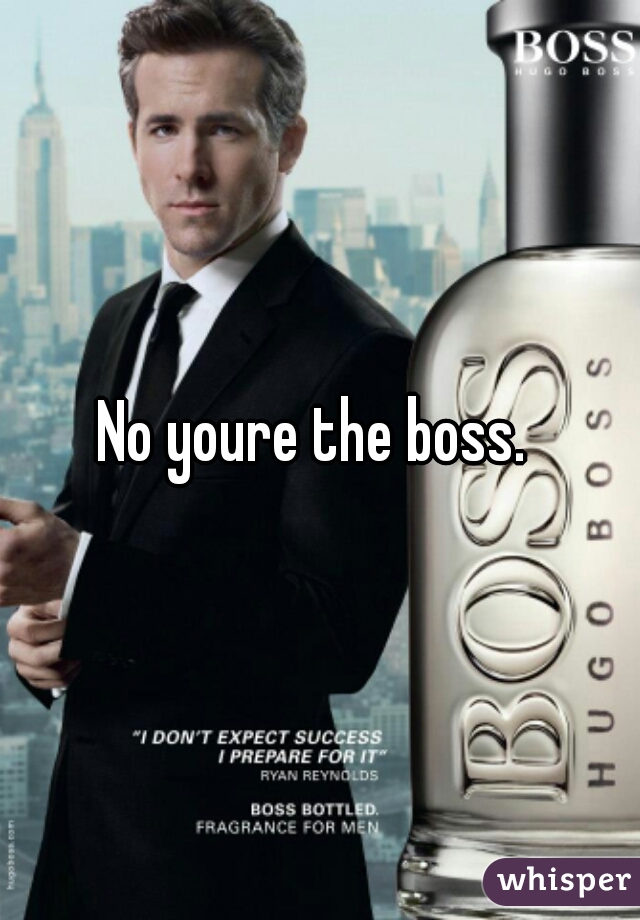 No youre the boss. 