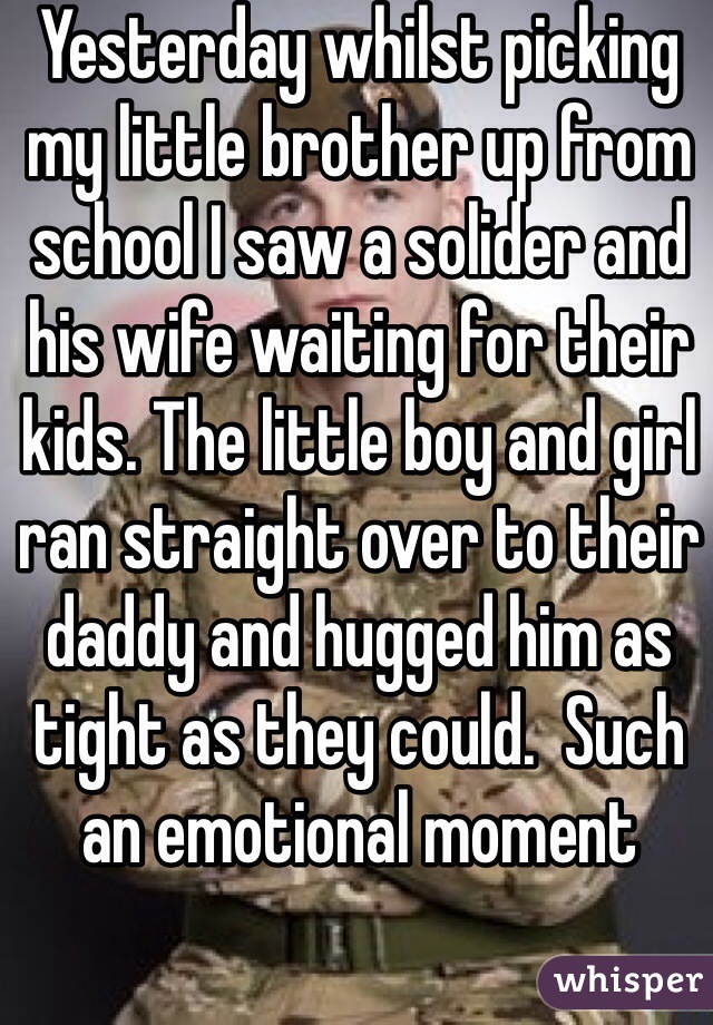 Yesterday whilst picking my little brother up from school I saw a solider and his wife waiting for their kids. The little boy and girl ran straight over to their daddy and hugged him as tight as they could.  Such an emotional moment 
