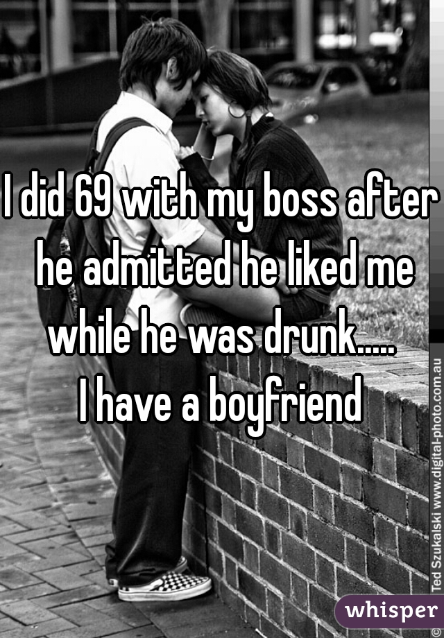I did 69 with my boss after he admitted he liked me while he was drunk..... 


I have a boyfriend