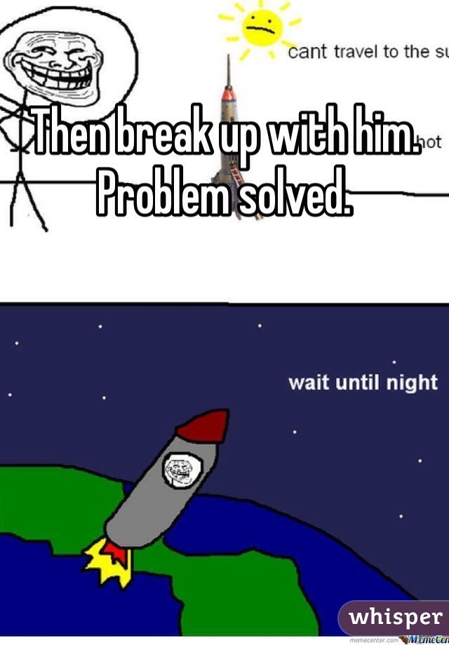 Then break up with him.
Problem solved.