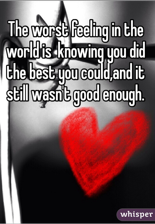 The worst feeling in the world is  knowing you did the best you could,and it still wasn't good enough.