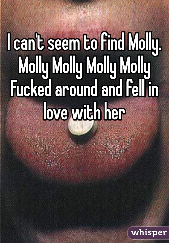 I can't seem to find Molly. 
Molly Molly Molly Molly 
Fucked around and fell in love with her