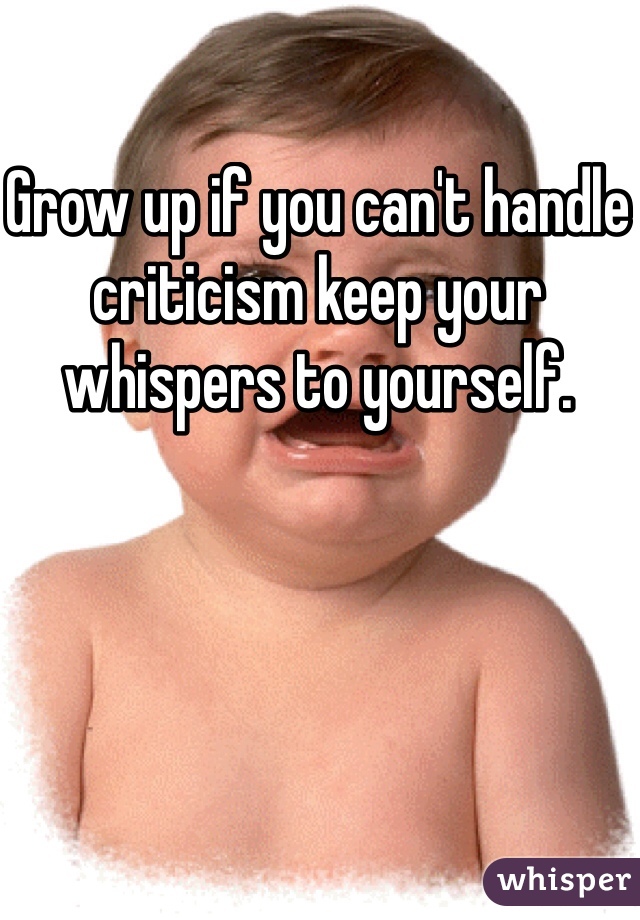 Grow up if you can't handle criticism keep your whispers to yourself. 