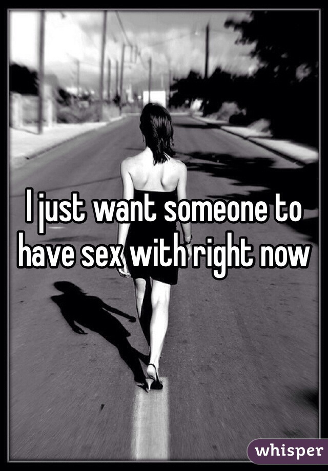 I just want someone to have sex with right now
