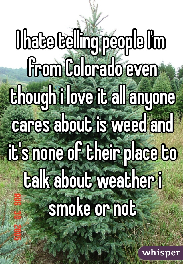 I hate telling people I'm from Colorado even though i love it all anyone cares about is weed and it's none of their place to talk about weather i smoke or not