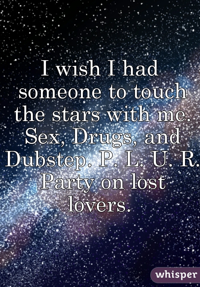 I wish I had someone to touch the stars with me. Sex, Drugs, and Dubstep. P. L. U. R. Party on lost lovers. 