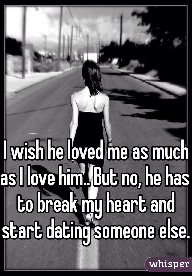 I wish he loved me as much as I love him.. But no, he has to break my heart and start dating someone else.
