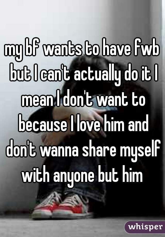 my bf wants to have fwb but I can't actually do it I mean I don't want to because I love him and don't wanna share myself with anyone but him 