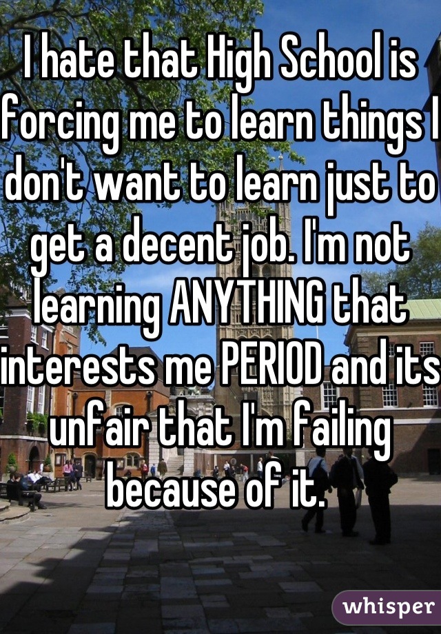 I hate that High School is forcing me to learn things I don't want to learn just to get a decent job. I'm not learning ANYTHING that interests me PERIOD and its unfair that I'm failing because of it. 