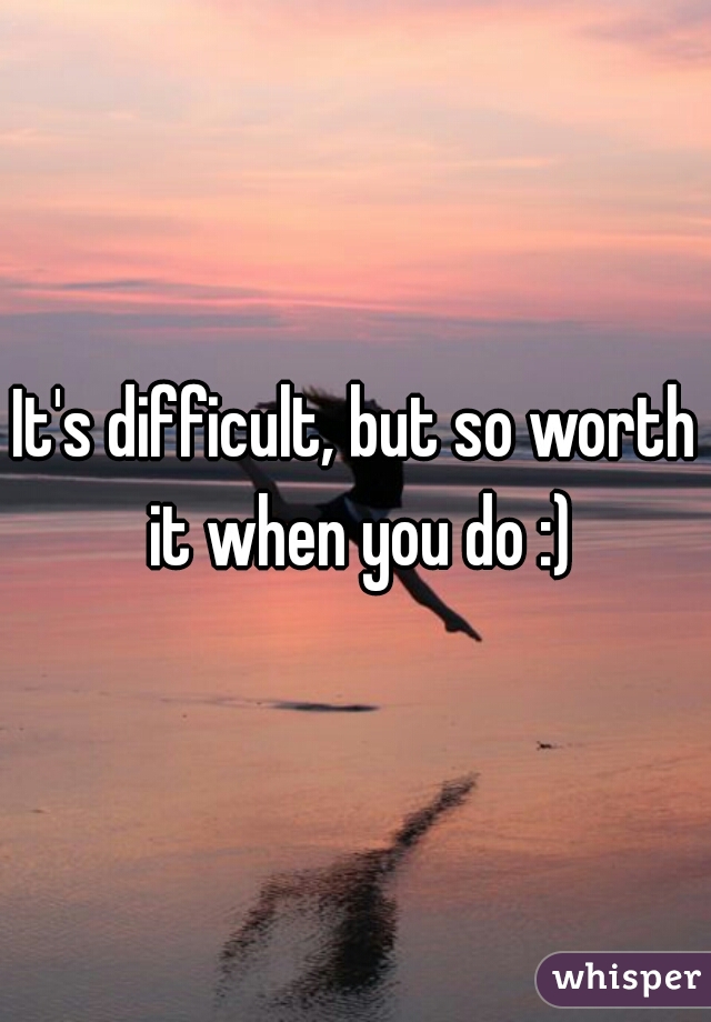 It's difficult, but so worth it when you do :)