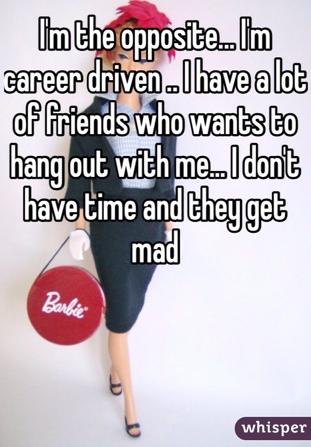 I'm the opposite... I'm career driven .. I have a lot of friends who wants to hang out with me... I don't have time and they get mad