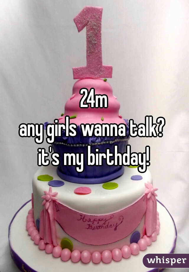 24m
any girls wanna talk? 
it's my birthday!