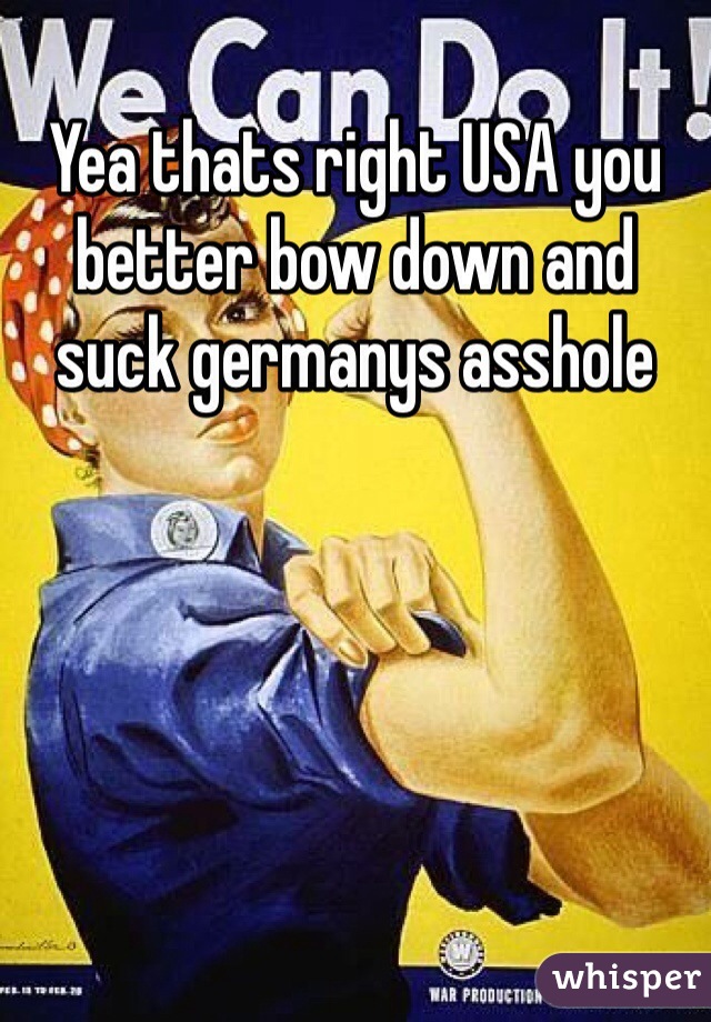 Yea thats right USA you better bow down and suck germanys asshole