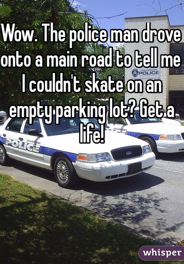 Wow. The police man drove onto a main road to tell me I couldn't skate on an empty parking lot? Get a life! 