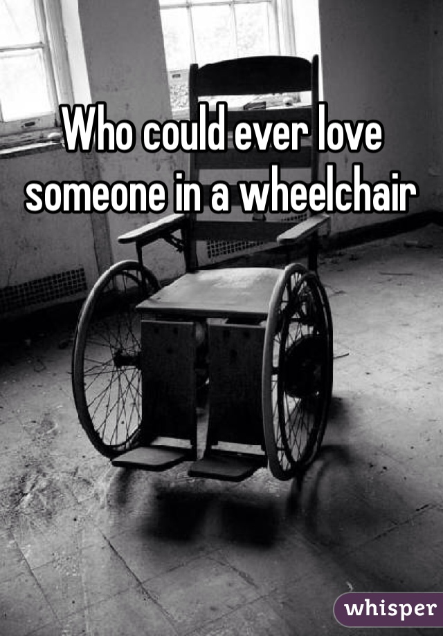 Who could ever love someone in a wheelchair 