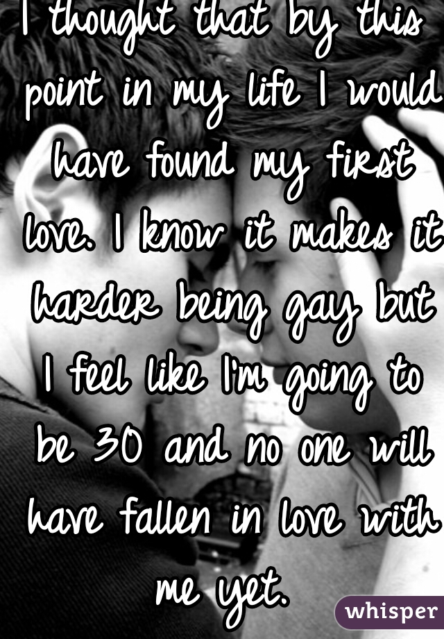 I thought that by this point in my life I would have found my first love. I know it makes it harder being gay but I feel like I'm going to be 30 and no one will have fallen in love with me yet. 
