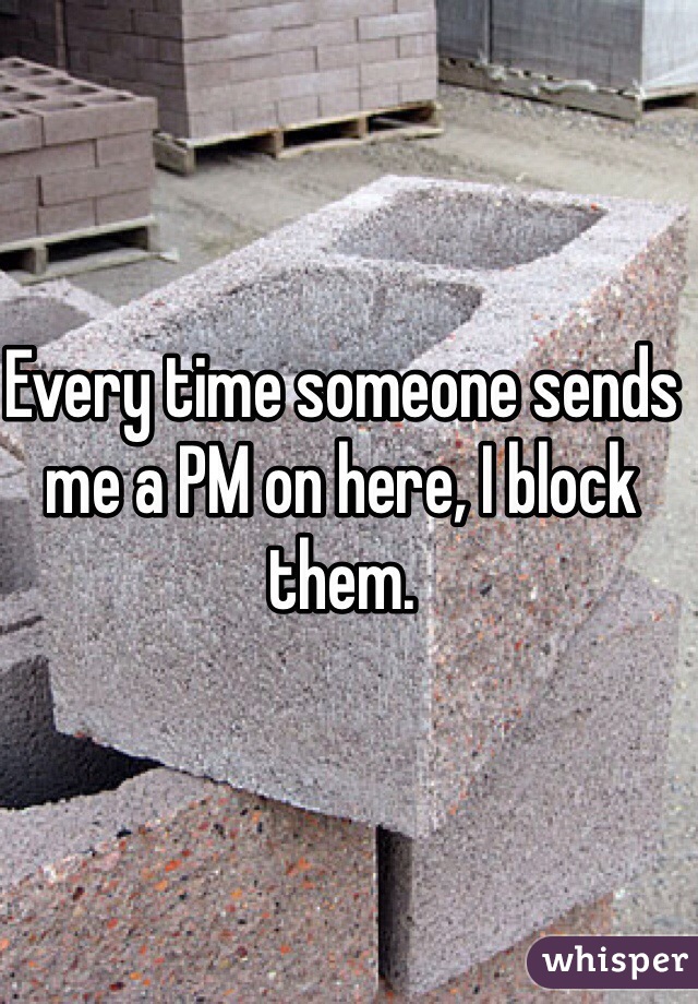 Every time someone sends me a PM on here, I block them. 
