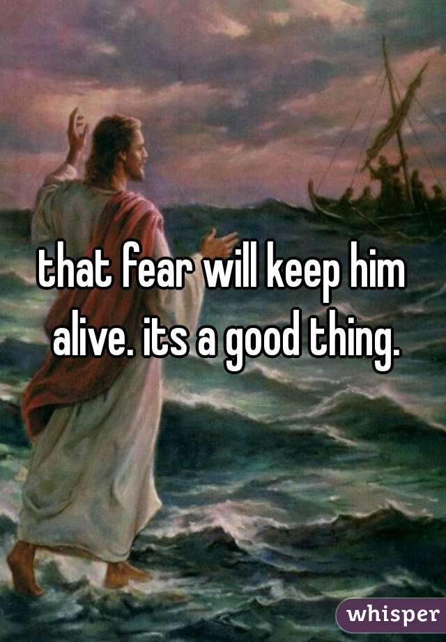 that fear will keep him alive. its a good thing.