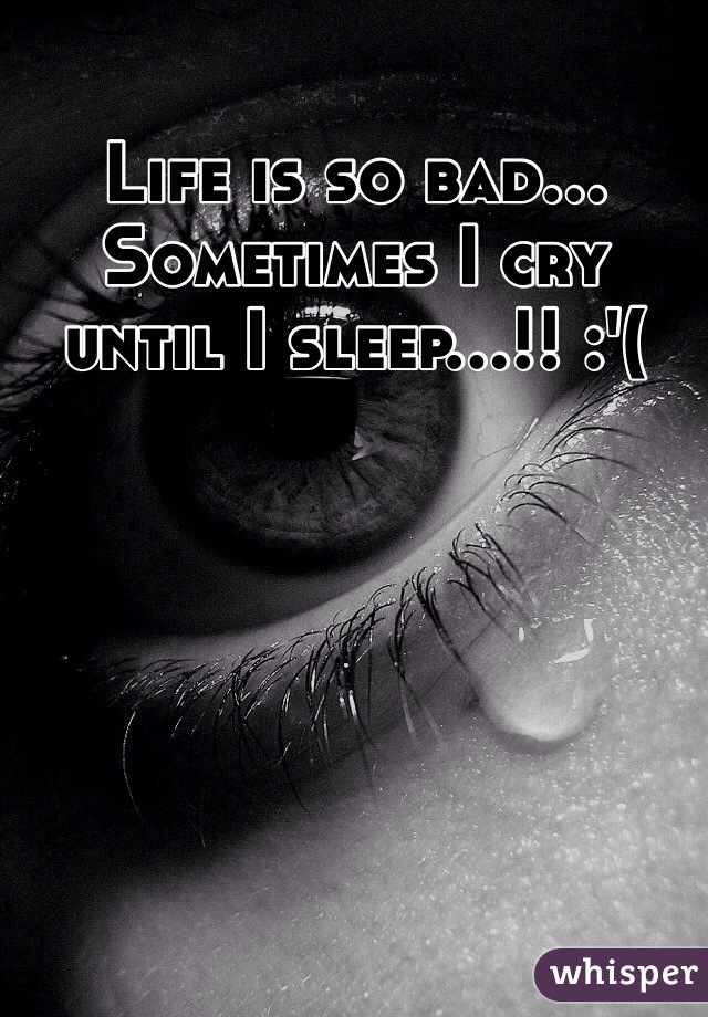 Life is so bad... Sometimes I cry until I sleep...!! :'(