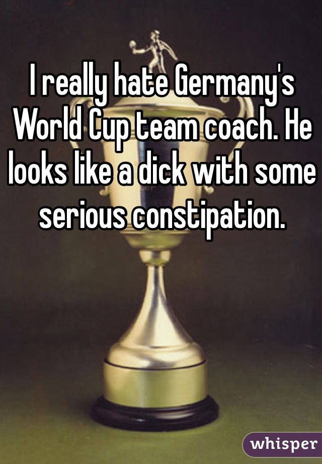 I really hate Germany's World Cup team coach. He looks like a dick with some serious constipation.