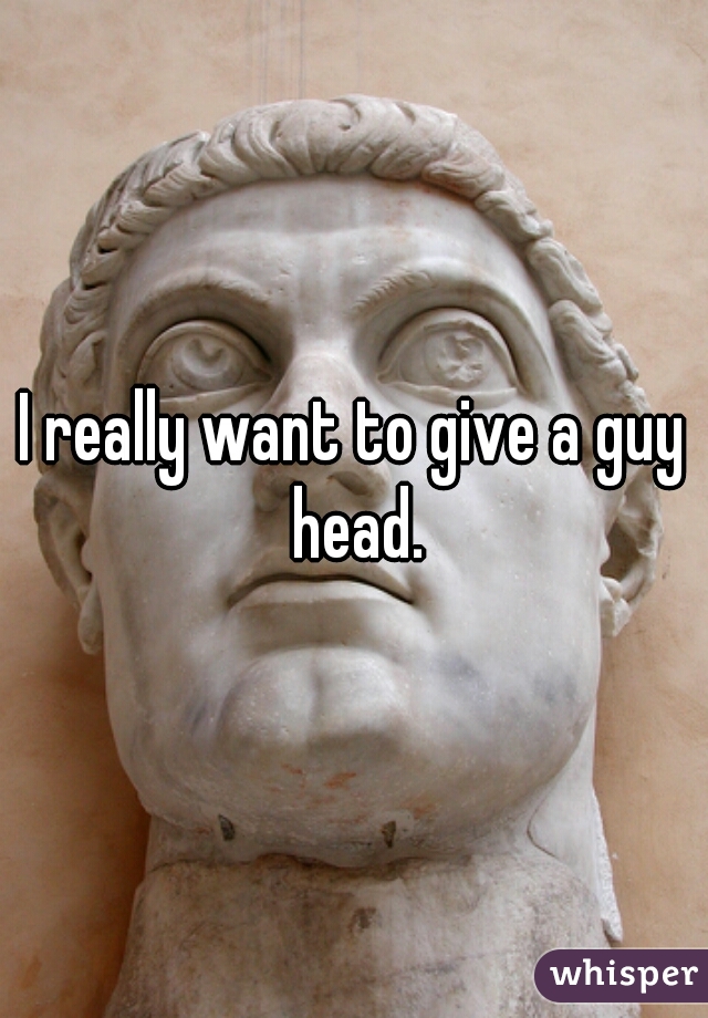 I really want to give a guy head.