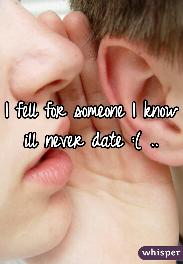 I fell for someone I know ill never date :( .. 
