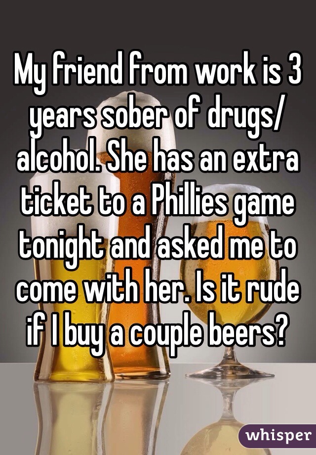 My friend from work is 3 years sober of drugs/alcohol. She has an extra ticket to a Phillies game tonight and asked me to come with her. Is it rude if I buy a couple beers?