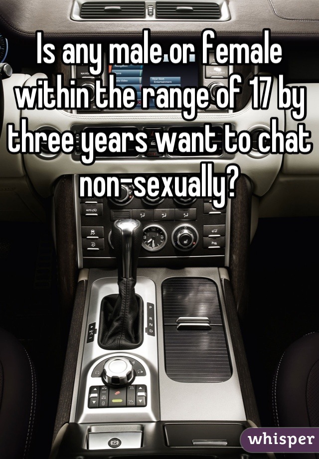 Is any male or female within the range of 17 by three years want to chat non-sexually?