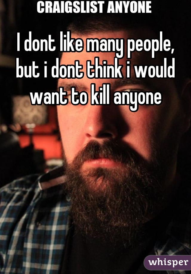 I dont like many people, but i dont think i would want to kill anyone