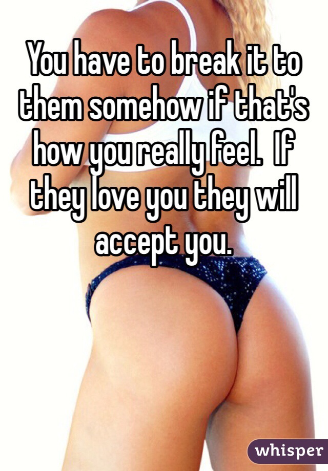 You have to break it to them somehow if that's how you really feel.  If they love you they will accept you.