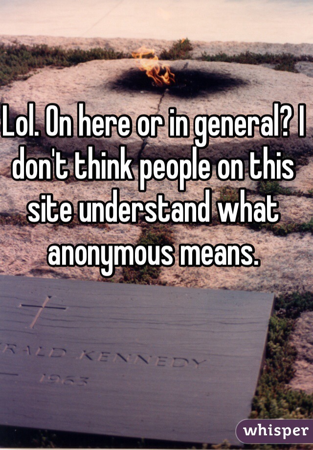 Lol. On here or in general? I don't think people on this site understand what anonymous means. 