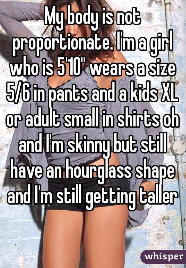 My body is not proportionate. I'm a girl who is 5'10" wears a size 5/6 in pants and a kids XL or adult small in shirts oh and I'm skinny but still have an hourglass shape and I'm still getting taller