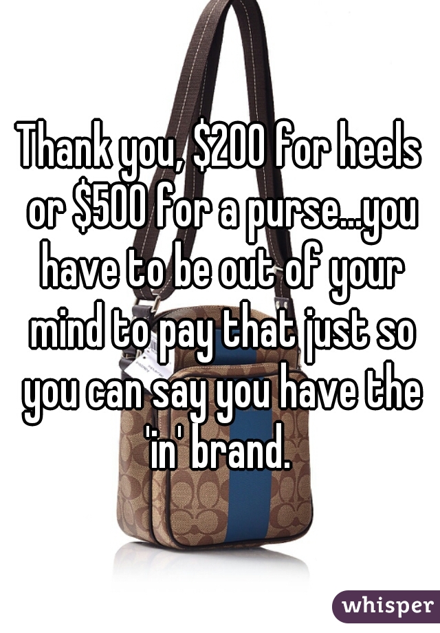 Thank you, $200 for heels or $500 for a purse...you have to be out of your mind to pay that just so you can say you have the 'in' brand. 