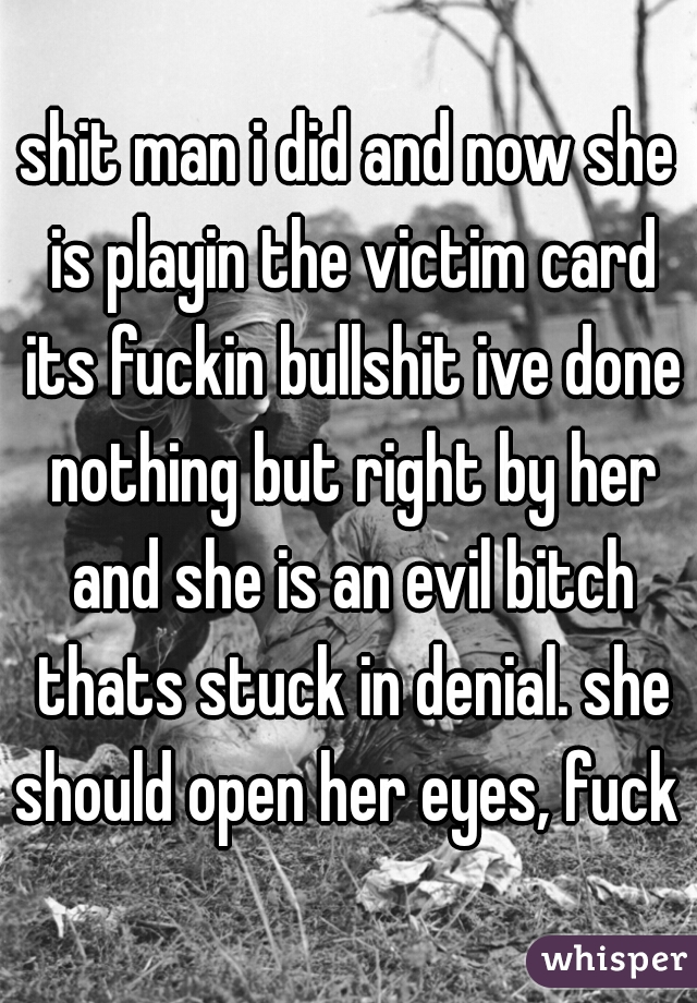 shit man i did and now she is playin the victim card its fuckin bullshit ive done nothing but right by her and she is an evil bitch thats stuck in denial. she should open her eyes, fuck 