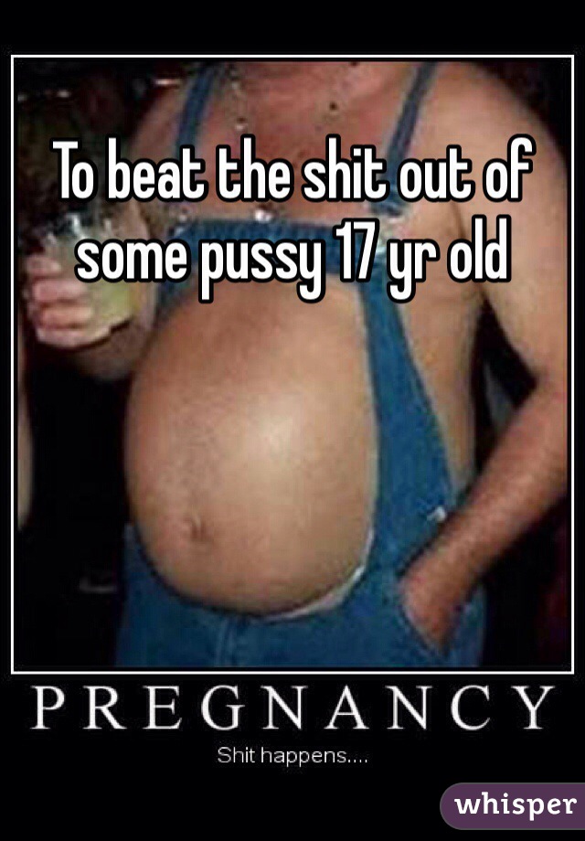 To beat the shit out of some pussy 17 yr old 