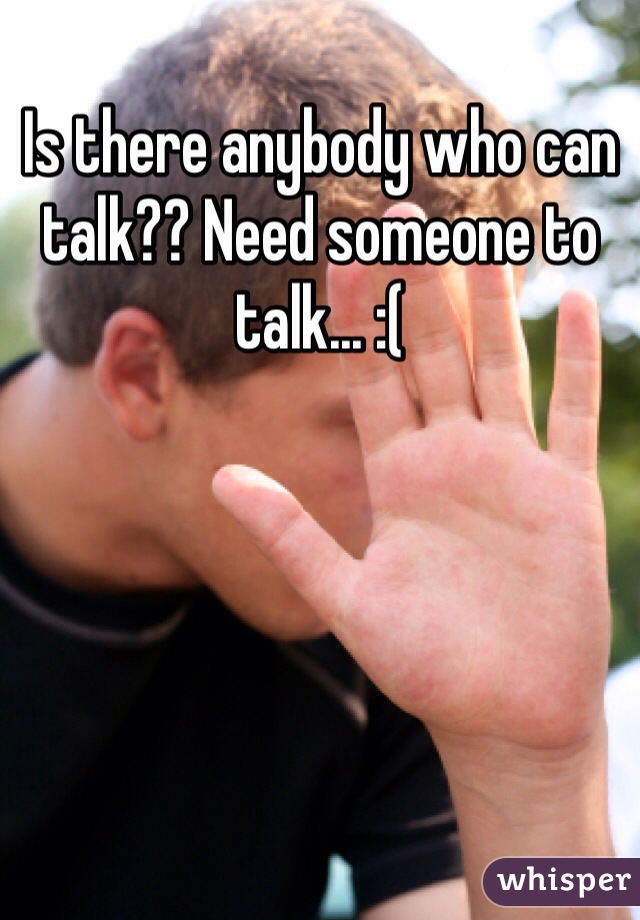 Is there anybody who can talk?? Need someone to talk... :(